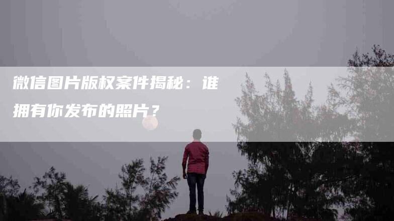 微信图片版权案件揭秘：谁拥有你发布的照片？