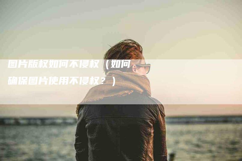 图片版权如何不侵权（如何确保图片使用不侵权？）