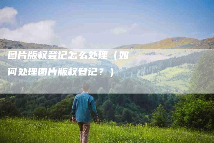 图片版权登记怎么处理（如何处理图片版权登记？）