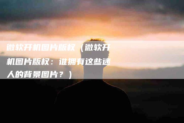 微软开机图片版权（微软开机图片版权：谁拥有这些迷人的背景图片？）