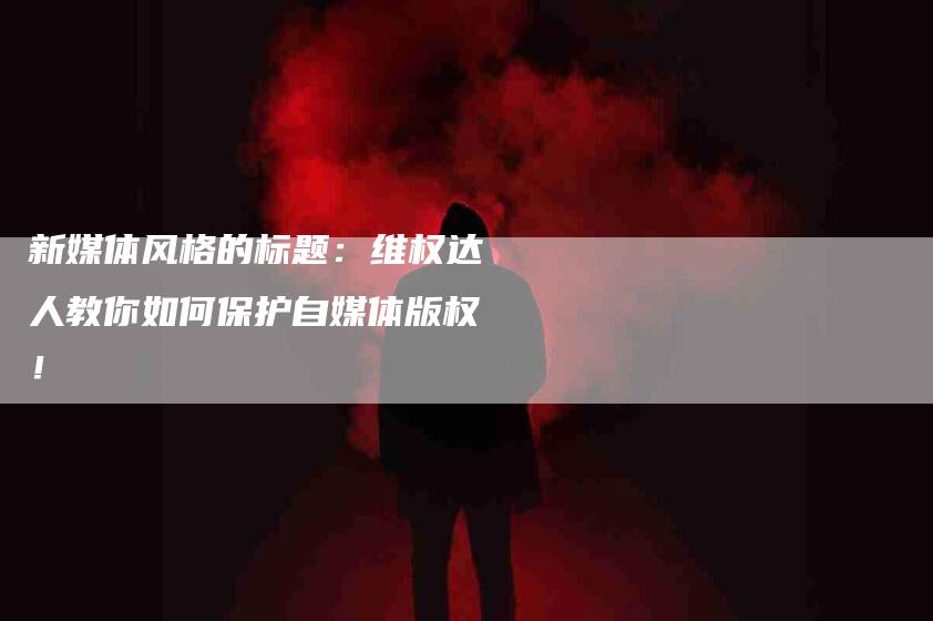 新媒体风格的标题：维权达人教你如何保护自媒体版权！