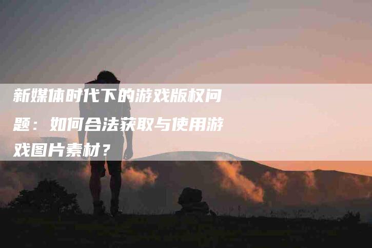 新媒体时代下的游戏版权问题：如何合法获取与使用游戏图片素材？