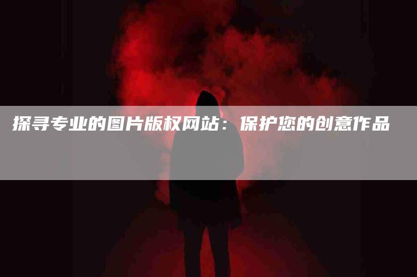 探寻专业的图片版权网站：保护您的创意作品