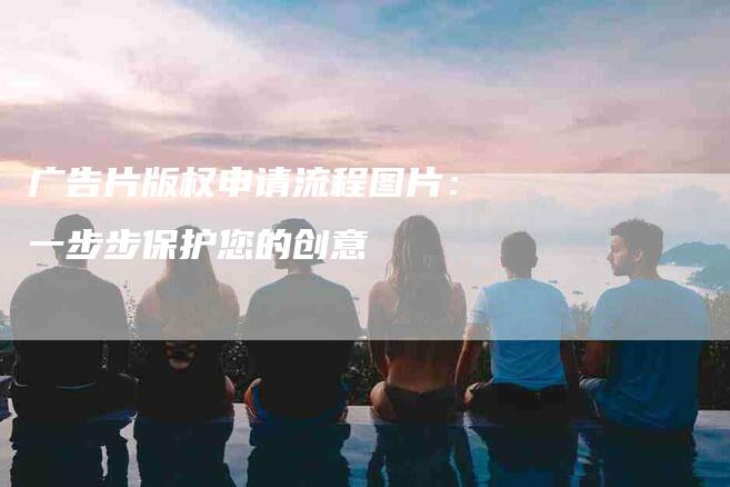 广告片版权申请流程图片：一步步保护您的创意