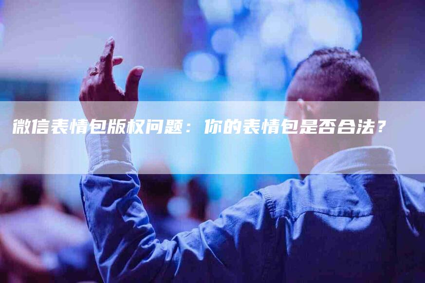 微信表情包版权问题：你的表情包是否合法？