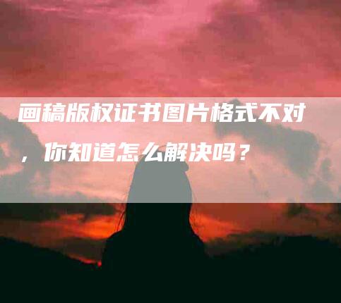 画稿版权证书图片格式不对，你知道怎么解决吗？