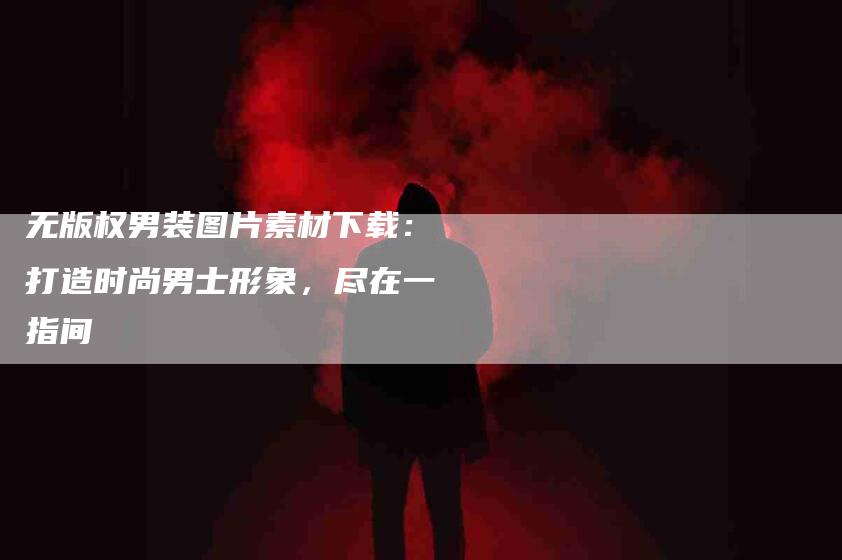 无版权男装图片素材下载：打造时尚男士形象，尽在一指间