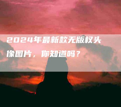 2024年最新款无版权头像图片，你知道吗？