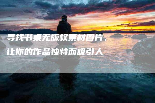 寻找书桌无版权素材图片，让你的作品独特而吸引人