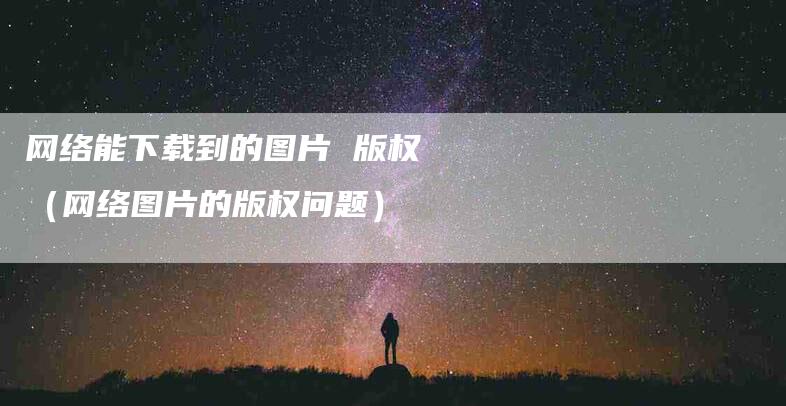 网络能下载到的图片 版权（网络图片的版权问题）