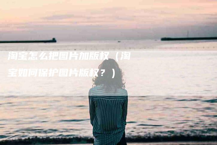 淘宝怎么把图片加版权（淘宝如何保护图片版权？）