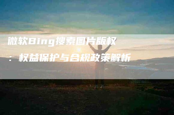 微软Bing搜索图片版权：权益保护与合规政策解析