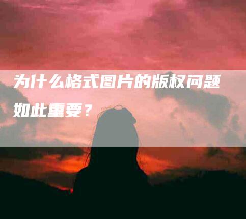 为什么格式图片的版权问题如此重要？