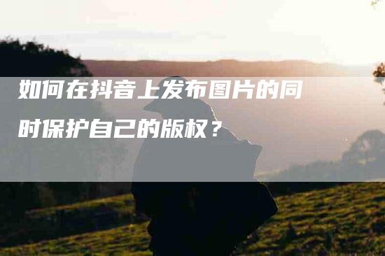 如何在抖音上发布图片的同时保护自己的版权？