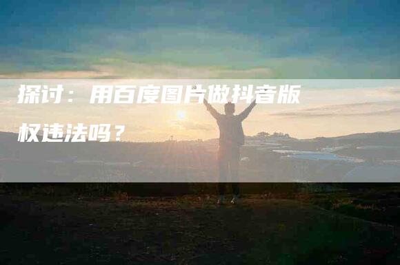 探讨：用百度图片做抖音版权违法吗？