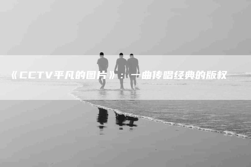 《CCTV平凡的图片》：一曲传唱经典的版权