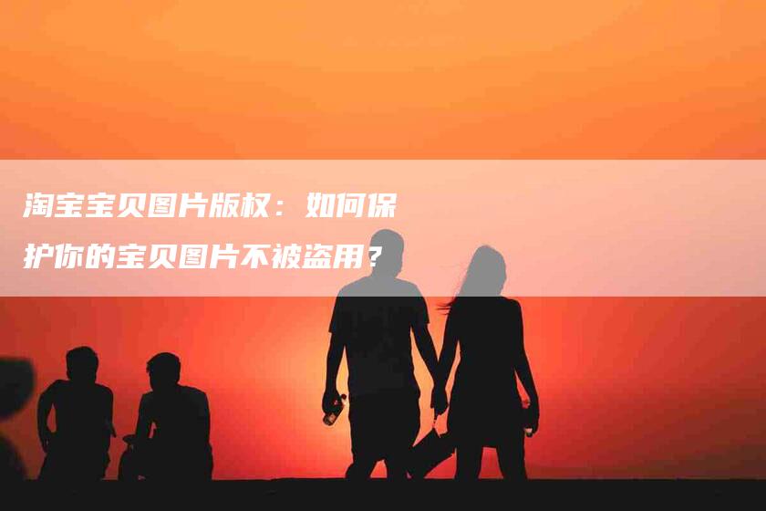 淘宝宝贝图片版权：如何保护你的宝贝图片不被盗用？