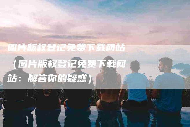 图片版权登记免费下载网站（图片版权登记免费下载网站：解答你的疑惑）