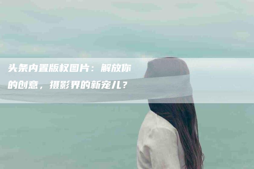 头条内置版权图片：解放你的创意，摄影界的新宠儿？