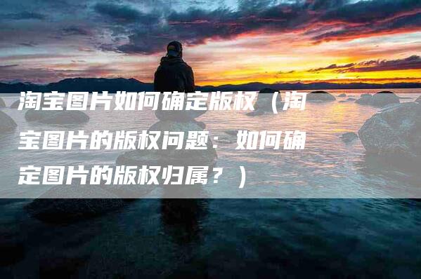 淘宝图片如何确定版权（淘宝图片的版权问题：如何确定图片的版权归属？）