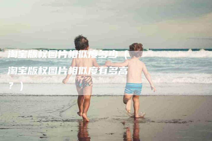 淘宝版权图片相似度多少（淘宝版权图片相似度有多高？）