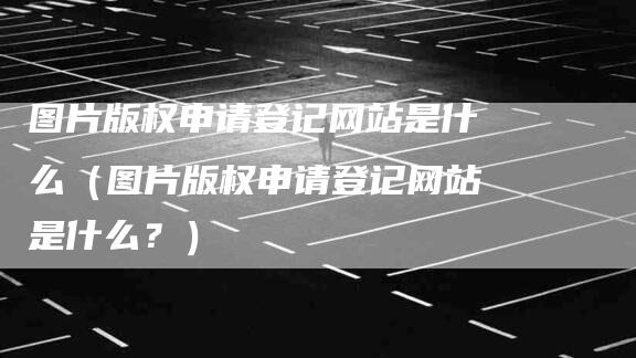 图片版权申请登记网站是什么（图片版权申请登记网站是什么？）