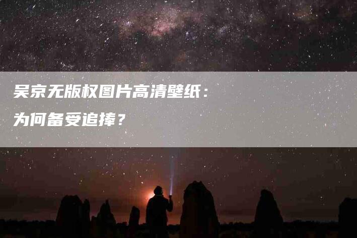 吴京无版权图片高清壁纸：为何备受追捧？