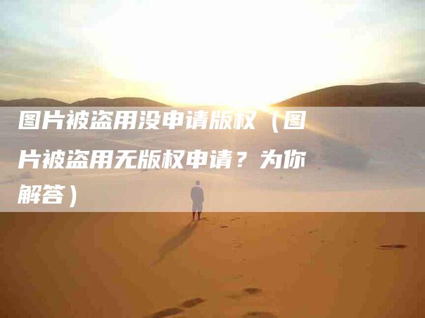 图片被盗用没申请版权（图片被盗用无版权申请？为你解答）