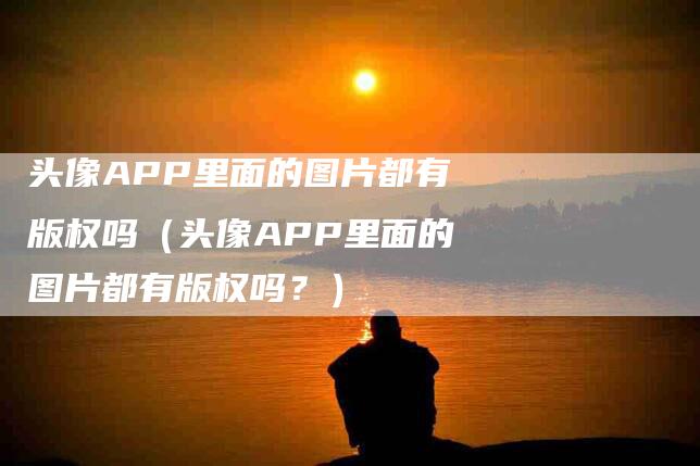 头像APP里面的图片都有版权吗（头像APP里面的图片都有版权吗？）