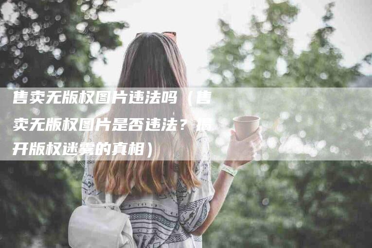 售卖无版权图片违法吗（售卖无版权图片是否违法？揭开版权迷雾的真相）