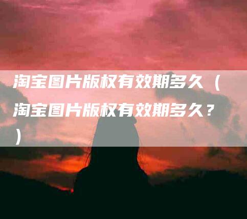 淘宝图片版权有效期多久（淘宝图片版权有效期多久？）