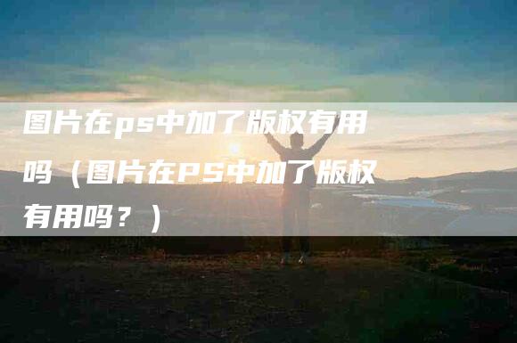 图片在ps中加了版权有用吗（图片在PS中加了版权有用吗？）