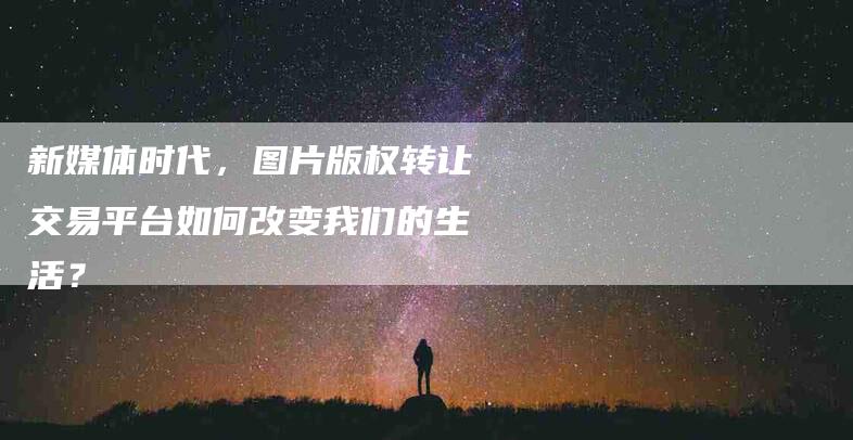 新媒体时代，图片版权转让交易平台如何改变我们的生活？