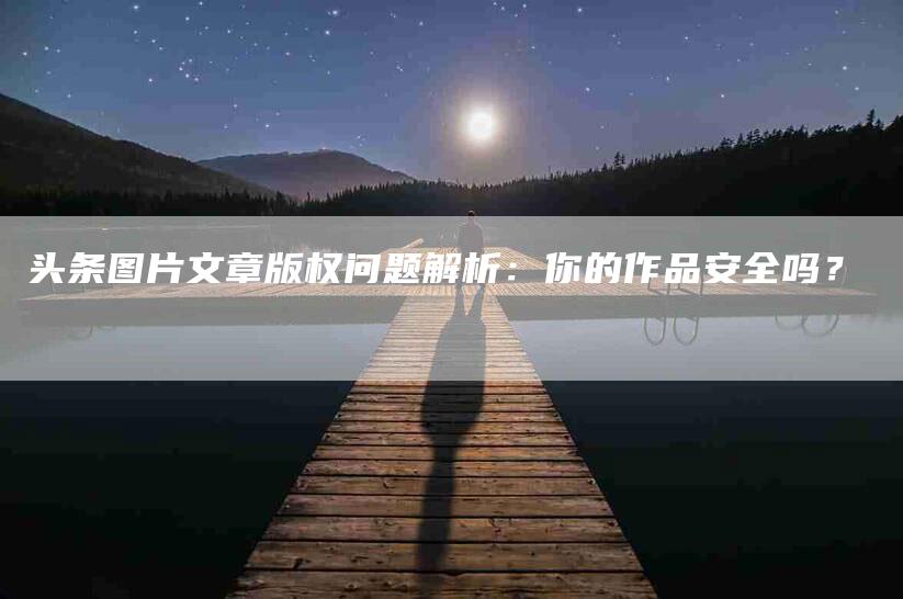 头条图片文章版权问题解析：你的作品安全吗？