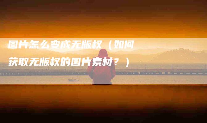 图片怎么变成无版权（如何获取无版权的图片素材？）