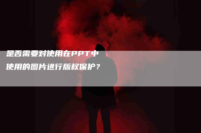 是否需要对使用在PPT中使用的图片进行版权保护？