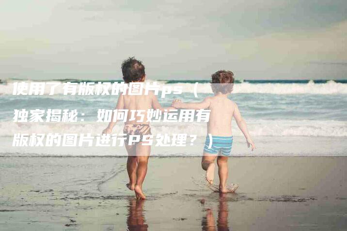 使用了有版权的图片ps（独家揭秘：如何巧妙运用有版权的图片进行PS处理？）