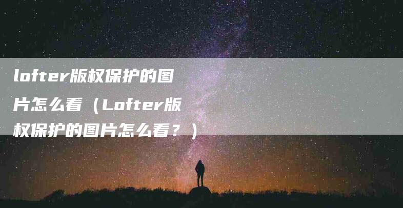 lofter版权保护的图片怎么看（Lofter版权保护的图片怎么看？）