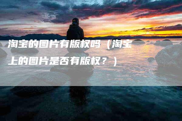 淘宝的图片有版权吗（淘宝上的图片是否有版权？）