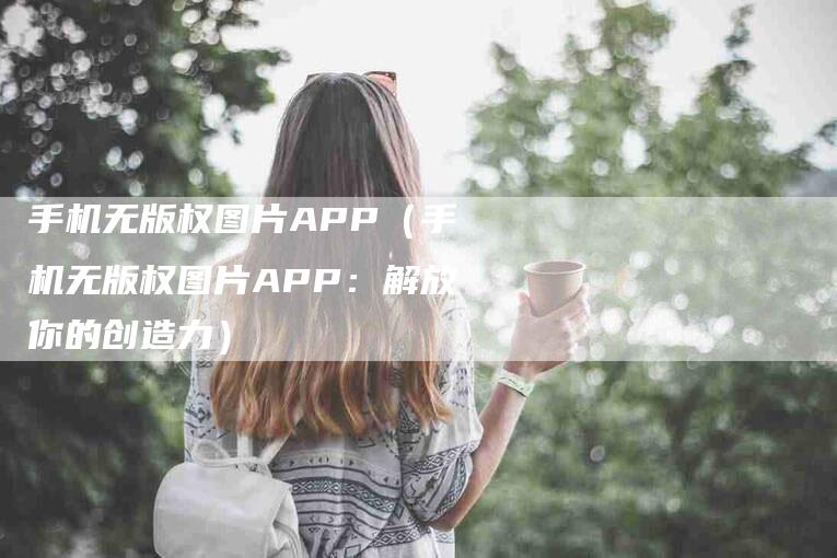 手机无版权图片APP（手机无版权图片APP：解放你的创造力）