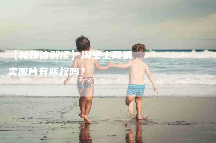 【新媒体解读】淘宝上商家卖图片有版权吗？