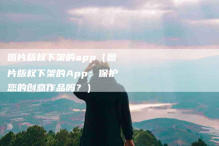 图片版权下架的app（图片版权下架的App：保护您的创意作品吗？）