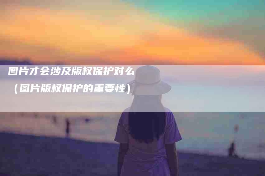 图片才会涉及版权保护对么（图片版权保护的重要性）