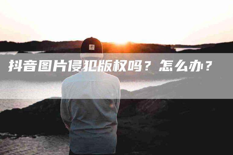 抖音图片侵犯版权吗？怎么办？