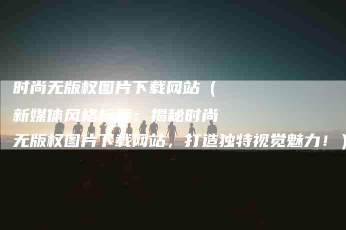 时尚无版权图片下载网站（新媒体风格标题：揭秘时尚无版权图片下载网站，打造独特视觉魅力！）