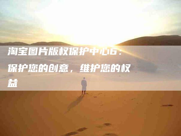 淘宝图片版权保护中心6：保护您的创意，维护您的权益