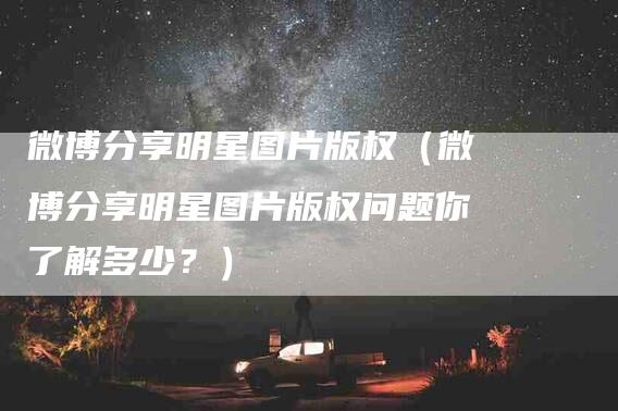 微博分享明星图片版权（微博分享明星图片版权问题你了解多少？）