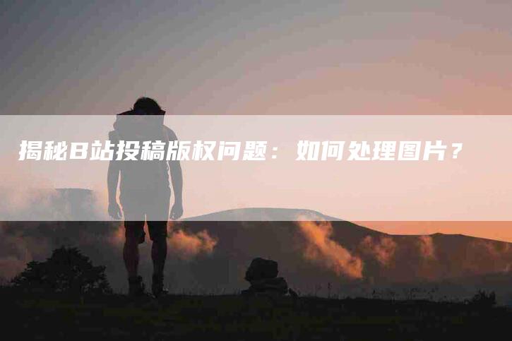 揭秘B站投稿版权问题：如何处理图片？