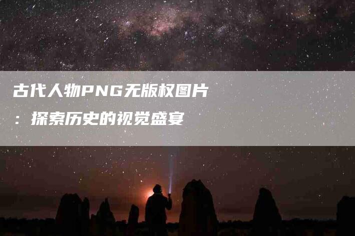 古代人物PNG无版权图片：探索历史的视觉盛宴