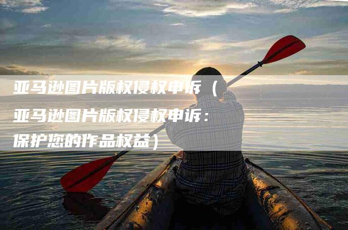 亚马逊图片版权侵权申诉（亚马逊图片版权侵权申诉：保护您的作品权益）